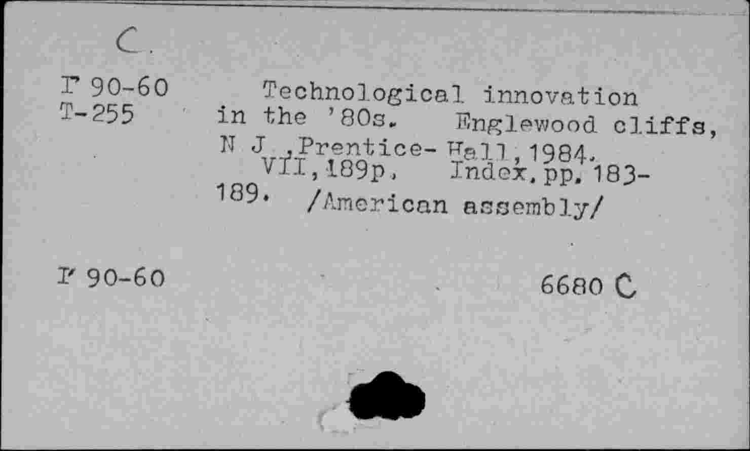 ﻿r 90-60 T-255	Technological innovation in the ’80s»	Rnglewood cliffs N J ,Prentice-Rail 1984. vfl,189p, Index;pp;i83-189, /American assembly/
r 90-60	6680 0